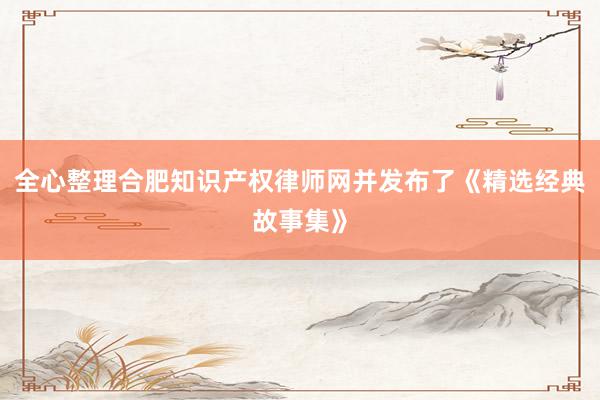 全心整理合肥知识产权律师网并发布了《精选经典故事集》